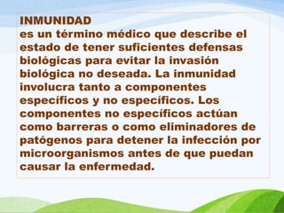INMUNIDAD
es un término médico que describe el
estado de tener suficientes defensas
biológicas para evitar la invasión
biológica no deseada. La inmunidad
involucra tanto a componentes
específicos y no específicos. Los
componentes no específicos actúan
como barreras o como eliminadores de
patógenos para detener la infección por
microorganismos antes de que puedan
causar la enfermedad.
 