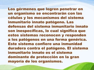 Los gérmenes que logren penetrar en
un organismo se encontrarán con las
células y los mecanismos del sistema
inmunitario innato patógeno. Las
defensas del sistema inmunitario innato
son inespecíficas, lo cual significa que
estos sistemas reconocen y responden
a los patógenos en una forma genérica.
Este sistema confiere una inmunidad
duradera contra el patógeno. El sistema
inmunitario innato es el sistema
dominante de protección en la gran
mayoría de los organismos.
 