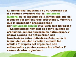 La inmunidad adaptativa se caracteriza por
las células involucradas; la inmunidad
humoral es el aspecto de la inmunidad que es
mediado por anticuerpos secretados, mientras
que la protección proporcionada
por inmunidad celular involucra sólo linfocitos
T. La inmunidad humoral es activa cuando el
organismo genera sus propios anticuerpos, y
pasiva cuando los anticuerpos son
transferidos entre individuos. Asimismo, la
inmunidad celular es activa cuando las
células T propias del organismo son
estimuladas y pasiva cuando las células T
vienen de otro organismo.
 