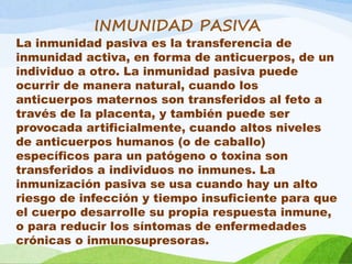 INMUNIDAD PASIVA
La inmunidad pasiva es la transferencia de
inmunidad activa, en forma de anticuerpos, de un
individuo a otro. La inmunidad pasiva puede
ocurrir de manera natural, cuando los
anticuerpos maternos son transferidos al feto a
través de la placenta, y también puede ser
provocada artificialmente, cuando altos niveles
de anticuerpos humanos (o de caballo)
específicos para un patógeno o toxina son
transferidos a individuos no inmunes. La
inmunización pasiva se usa cuando hay un alto
riesgo de infección y tiempo insuficiente para que
el cuerpo desarrolle su propia respuesta inmune,
o para reducir los síntomas de enfermedades
crónicas o inmunosupresoras.
 