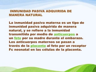 INMUNIDAD PASIVA ADQUIRIDA DE
MANERA NATURAL
La inmunidad pasiva materna es un tipo de
inmunidad pasiva adquirida de manera
natural, y se refiere a la inmunidad
transmitida por medio de anticuerpos a
un feto por su madre durante el embarazo.
Los anticuerpos maternos se pasan a
través de la placenta al feto por un receptor
Fc neonatal en las células de la placenta.
 