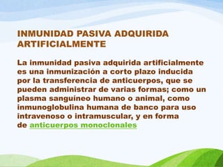 INMUNIDAD PASIVA ADQUIRIDA
ARTIFICIALMENTE
La inmunidad pasiva adquirida artificialmente
es una inmunización a corto plazo inducida
por la transferencia de anticuerpos, que se
pueden administrar de varias formas; como un
plasma sanguíneo humano o animal, como
inmunoglobulina humana de banco para uso
intravenoso o intramuscular, y en forma
de anticuerpos monoclonales
 