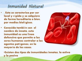 • . Esta se caracteriza por ser
local y rápida y se adquiere
de forma hereditaria o bien,
por medios biológicos.
• Conocida también con el
nombre de innata, esta
inmunidad es una línea
defensiva que permite a los
seres humanos controlar a los
agentes patógenos, en la
mayoría de los casos.
Inmunidad Natural
•Existen dos tipos de inmunidades innatas, la activa
y la pasiva
 