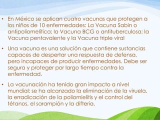 • En México se aplican cuatro vacunas que protegen a
los niños de 10 enfermedades: La Vacuna Sabin o
antipoliomelítica; la Vacuna BCG o antituberculosa; la
Vacuna pentavalente y la Vacuna triple viral
• Una vacuna es una solución que contiene sustancias
capaces de despertar una respuesta de defensa,
pero incapaces de producir enfermedades. Debe ser
segura y proteger por largo tiempo contra la
enfermedad.
• La vacunación ha tenido gran impacto a nivel
mundial: se ha alcanzado la eliminación de la viruela,
la erradicación de la poliomielitis y el control del
tétanos, el sarampión y la difteria.
 