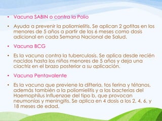 • Vacuna SABIN o contra la Polio
• Ayuda a prevenir la poliomielitis. Se aplican 2 gotitas en los
menores de 5 años a partir de los 6 meses como dosis
adicional en cada Semana Nacional de Salud.
• Vacuna BCG
• Es la vacuna contra la tuberculosis. Se aplica desde recién
nacidos hasta los niños menores de 5 años y deja una
ciactriz en el brazo posterior a su aplicación.
• Vacuna Pentavalente
• Es la vacuna que previene la difteria, tos ferina y tétanos,
además también a la poliomielitis y a las bacterias del
Haemophilus Influenzae del tipo b, que provocan
neumonías y meningitis. Se aplica en 4 dosis a los 2, 4, 6, y
18 meses de edad.
 