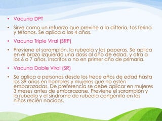 • Vacuna DPT
• Sirve como un refuerzo que previne a la difteria, tos ferina
y tétanos. Se aplica a los 4 años.
• Vacuna Triple Viral (SRP)
• Previene el sarampión, la rubeola y las paperas. Se aplica
en el brazo izquierdo una dosis al año de edad, y otra a
los 6 o 7 años, inscritos o no en primer año de primaria.
• Vacuna Doble Viral (SR)
• Se aplica a personas desde los trece años de edad hasta
los 39 años en hombres y mujeres que no estén
embarazadas. De preferencia se debe aplicar en mujeres
3 meses antes de embarazarse. Previene el sarampión y
la rubeola y el síndrome de rubéola congénita en los
niños recién nacidos.
 