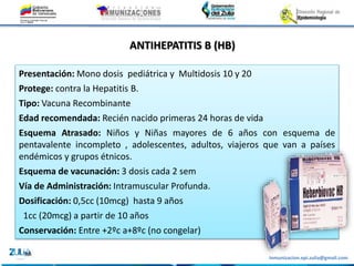 Inmunizacion.epi.zulia@gmail.com
ANTIHEPATITIS B (HB)
Presentación: Mono dosis pediátrica y Multidosis 10 y 20
Protege: contra la Hepatitis B.
Tipo: Vacuna Recombinante
Edad recomendada: Recién nacido primeras 24 horas de vida
Esquema Atrasado: Niños y Niñas mayores de 6 años con esquema de
pentavalente incompleto , adolescentes, adultos, viajeros que van a países
endémicos y grupos étnicos.
Esquema de vacunación: 3 dosis cada 2 sem
Vía de Administración: Intramuscular Profunda.
Dosificación: 0,5cc (10mcg) hasta 9 años
1cc (20mcg) a partir de 10 años
Conservación: Entre +2ºc a+8ºc (no congelar)
 