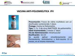 Inmunizacion.epi.zulia@gmail.com
VACUNA ANTI-POLIOMIELITICA IPV
Presentación: Frasco de vidrio multidosis con un
dosificador conteniendo: 5 dosis
Protege: Contra la Poliomielitis.
Tipo: 1, 2 y 3 de virus INACTIVOS de poliomielitis
Edad recomendada: 2 meses 1° dosis
Vía de Administración: Intramuscular
Dosificación: 0,5 ml
Se puede aplicar simultáneamente con
Pentavalente, Antirotavirus y Anti-neumo 13 6
meses, en el mismo momento.
 