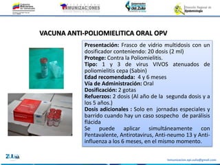 Inmunizacion.epi.zulia@gmail.com
VACUNA ANTI-POLIOMIELITICA ORAL OPV
Presentación: Frasco de vidrio multidosis con un
dosificador conteniendo: 20 dosis (2 ml)
Protege: Contra la Poliomielitis.
Tipo: 1 y 3 de virus VIVOS atenuados de
poliomielitis cepa (Sabin)
Edad recomendada: 4 y 6 meses
Vía de Administración: Oral
Dosificación: 2 gotas
Refuerzos: 2 dosis (Al año de la segunda dosis y a
los 5 años.)
Dosis adicionales : Solo en jornadas especiales y
barrido cuando hay un caso sospecho de parálisis
flácida
Se puede aplicar simultáneamente con
Pentavalente, Antirotavirus, Anti-neumo 13 y Anti-
influenza a los 6 meses, en el mismo momento.
 