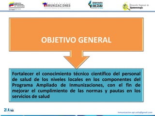 Inmunizacion.epi.zulia@gmail.com
Fortalecer el conocimiento técnico científico del personal
de salud de los niveles locales en los componentes del
Programa Ampliado de Inmunizaciones, con el fin de
mejorar el cumplimiento de las normas y pautas en los
servicios de salud
OBJETIVO GENERAL
 