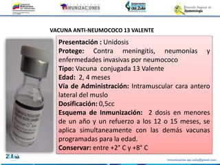 Inmunizacion.epi.zulia@gmail.com
Presentación : Unidosis
Protege: Contra meningitis, neumonías y
enfermedades invasivas por neumococo
Tipo: Vacuna conjugada 13 Valente
Edad: 2, 4 meses
Vía de Administración: Intramuscular cara antero
lateral del muslo
Dosificación: 0,5cc
Esquema de Inmunización: 2 dosis en menores
de un año y un refuerzo a los 12 o 15 meses, se
aplica simultaneamente con las demás vacunas
programadas para la edad.
Conservar: entre +2° C y +8° C
VACUNA ANTI-NEUMOCOCO 13 VALENTE
 