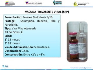 Inmunizacion.epi.zulia@gmail.com
VACUNA TRIVALENTE VIRAL (SRP)
Presentación: Frascos Multidosis 5/10
Protege: Sarampión, Rubéola, SRC y
Parotiditis.
Tipo: Viral Viva Atenuada
Nº de Dosis: 2
Edad:
1° 12 meses
2° 18 meses
Vía de Administración: Subcutánea.
Dosificación: 0,5cc.
Conservación: Entre +2°c a +8°c
 