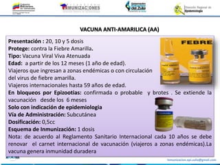 Inmunizacion.epi.zulia@gmail.com
VACUNA ANTI-AMARILICA (AA)
Presentación : 20, 10 y 5 dosis
Protege: contra la Fiebre Amarilla.
Tipo: Vacuna Viral Viva Atenuada
Edad: a partir de los 12 meses (1 año de edad).
Viajeros que ingresan a zonas endémicas o con circulación
del virus de fiebre amarilla.
Viajeros internacionales hasta 59 años de edad.
En bloqueos por Epizootias: confirmada o probable y brotes . Se extiende la
vacunación desde los 6 meses
Solo con indicación de epidemiologia
Vía de Administración: Subcutánea
Dosificación: 0,5cc
Esquema de Inmunización: 1 dosis
Nota: de acuerdo al Reglamento Sanitario Internacional cada 10 años se debe
renovar el carnet internacional de vacunación (viajeros a zonas endémicas).La
vacuna genera inmunidad duradera
 