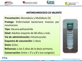 Inmunizacion.epi.zulia@gmail.com
ANTINEUMOCOCO 23 VALENTE
Presentación: Monodosis y Multidosis (5)
Protege: Enfermedad bacteriana invasiva por
neumococo
Tipo: Vacuna polisacárida
Edad: Adultos mayores de 60 años y más.
Vía de administración: Intramuscular.
Esquema de vacunación: 1 dosis
Dosis: 0,5cc.
Refuerzos: a los 5 años de la dosis primaria.
Conservación: Entre + 2°c y 8°c (no congelar)
 