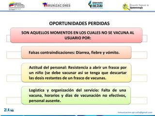 Inmunizacion.epi.zulia@gmail.com
SON AQUELLOS MOMENTOS EN LOS CUALES NO SE VACUNA AL
USUARIO POR:
Falsas contraindicaciones: Diarrea, fiebre y vómito.
Actitud del personal: Resistencia a abrir un frasco por
un niño (se debe vacunar así se tenga que descartar
las dosis restantes de un frasco de vacunas.
Logística y organización del servicio: Falta de una
vacuna, horarios y días de vacunación no efectivos,
personal ausente.
OPORTUNIDADES PERDIDAS
 