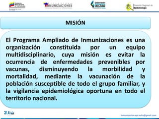 Inmunizacion.epi.zulia@gmail.com
MISIÓN
El Programa Ampliado de Inmunizaciones es una
organización constituida por un equipo
multidisciplinario, cuya misión es evitar la
ocurrencia de enfermedades prevenibles por
vacunas, disminuyendo la morbilidad y
mortalidad, mediante la vacunación de la
población susceptible de todo el grupo familiar, y
la vigilancia epidemiológica oportuna en todo el
territorio nacional.
 