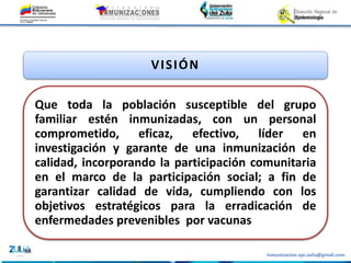 Inmunizacion.epi.zulia@gmail.com
VISIÓN
Que toda la población susceptible del grupo
familiar estén inmunizadas, con un personal
comprometido, eficaz, efectivo, líder en
investigación y garante de una inmunización de
calidad, incorporando la participación comunitaria
en el marco de la participación social; a fin de
garantizar calidad de vida, cumpliendo con los
objetivos estratégicos para la erradicación de
enfermedades prevenibles por vacunas
 