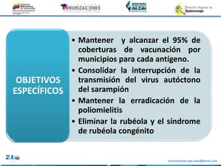 Inmunizacion.epi.zulia@gmail.com
• Mantener y alcanzar el 95% de
coberturas de vacunación por
municipios para cada antígeno.
• Consolidar la interrupción de la
transmisión del virus autóctono
del sarampión
• Mantener la erradicación de la
poliomielitis
• Eliminar la rubéola y el síndrome
de rubéola congénito
OBJETIVOS
ESPECÍFICOS
 