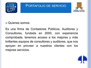 PORTAFOLIO DE SERVICIO
 Quienes somos:
Es una firma de Contadores Públicos, Auditores y
Consultores, fundada en 2000, con experiencia
comprobada, tenemos acceso a los mejores y más
brillantes equipos de consultores y auditores, que nos
apoyan en proveer a nuestros clientes con los
mejores servicios.
 