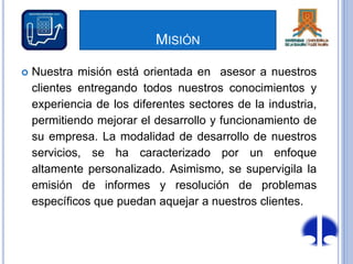 MISIÓN
 Nuestra misión está orientada en asesor a nuestros
clientes entregando todos nuestros conocimientos y
experiencia de los diferentes sectores de la industria,
permitiendo mejorar el desarrollo y funcionamiento de
su empresa. La modalidad de desarrollo de nuestros
servicios, se ha caracterizado por un enfoque
altamente personalizado. Asimismo, se supervigila la
emisión de informes y resolución de problemas
específicos que puedan aquejar a nuestros clientes.
 