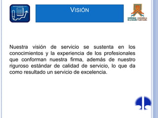 VISIÓN
Nuestra visión de servicio se sustenta en los
conocimientos y la experiencia de los profesionales
que conforman nuestra firma, además de nuestro
riguroso estándar de calidad de servicio, lo que da
como resultado un servicio de excelencia.
 