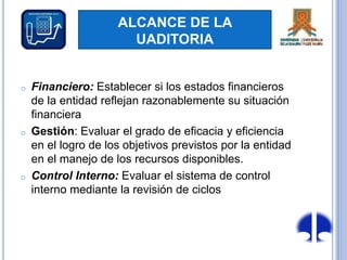 ALCANCE DE LA
UADITORIA
o Financiero: Establecer si los estados financieros
de la entidad reflejan razonablemente su situación
financiera
o Gestión: Evaluar el grado de eficacia y eficiencia
en el logro de los objetivos previstos por la entidad
en el manejo de los recursos disponibles.
o Control Interno: Evaluar el sistema de control
interno mediante la revisión de ciclos
 