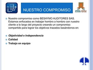 NUESTRO COMPROMISO
 Nuestro compromiso como BESAYMO AUDITORES SAS.
Estamos enfocados en trabajar hombro a hombro con nuestro
cliente a lo largo del proyecto creando un compromiso
compartido para lograr los objetivos trazados basándonos en:
 Objetividad e Independencia
 Calidad
 Trabajo en equipo
 