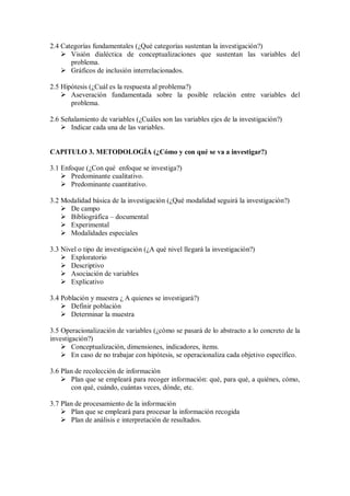 2.4 Categorías fundamentales (¿Qué categorías sustentan la investigación?)
 Visión dialéctica de conceptualizaciones que sustentan las variables del
problema.
 Gráficos de inclusión interrelacionados.
2.5 Hipótesis (¿Cuál es la respuesta al problema?)
 Aseveración fundamentada sobre la posible relación entre variables del
problema.
2.6 Señalamiento de variables (¿Cuáles son las variables ejes de la investigación?)
 Indicar cada una de las variables.
CAPITULO 3. METODOLOGÍA (¿Cómo y con qué se va a investigar?)
3.1 Enfoque (¿Con qué enfoque se investiga?)
 Predominante cualitativo.
 Predominante cuantitativo.
3.2 Modalidad básica de la investigación (¿Qué modalidad seguirá la investigación?)
 De campo
 Bibliográfica – documental
 Experimental
 Modalidades especiales
3.3 Nivel o tipo de investigación (¿A qué nivel llegará la investigación?)
 Exploratorio
 Descriptivo
 Asociación de variables
 Explicativo
3.4 Población y muestra ¿ A quienes se investigará?)
 Definir población
 Determinar la muestra
3.5 Operacionalización de variables (¿cómo se pasará de lo abstracto a lo concreto de la
investigación?)
 Conceptualización, dimensiones, indicadores, ítems.
 En caso de no trabajar con hipótesis, se operacionaliza cada objetivo específico.
3.6 Plan de recolección de información
 Plan que se empleará para recoger información: qué, para qué, a quiénes, cómo,
con qué, cuándo, cuántas veces, dónde, etc.
3.7 Plan de procesamiento de la información
 Plan que se empleará para procesar la información recogida
 Plan de análisis e interpretación de resultados.
 