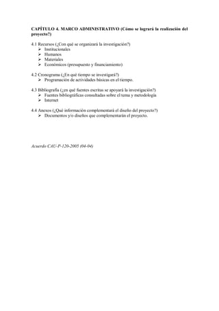 CAPÍTULO 4. MARCO ADMINISTRATIVO (Cómo se logrará la realización del
proyecto?)
4.1 Recursos (¿Con qué se organizará la investigación?)
 Institucionales
 Humanos
 Materiales
 Económicos (presupuesto y financiamiento)
4.2 Cronograma (¿En qué tiempo se investigará?)
 Programación de actividades básicas en el tiempo.
4.3 Bibliografía (¿en qué fuentes escritas se apoyará la investigación?)
 Fuentes bibliográficas consultadas sobre el tema y metodología
 Internet
4.4 Anexos (¿Qué información complementará el diseño del proyecto?)
 Documentos y/o diseños que complementarán el proyecto.
Acuerdo CAU-P-120-2005 (04-04)
 