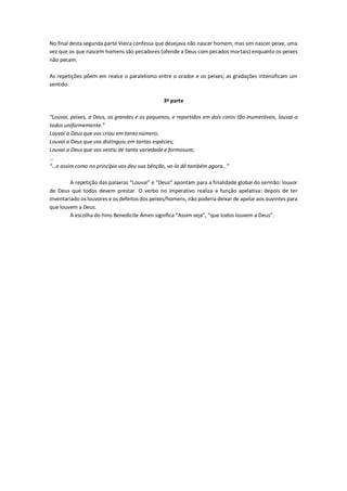 No final desta segunda parte Vieira confessa que desejava não nascer homem, mas sim nascer peixe, uma
vez que os que nascem homens são pecadores (ofende a Deus com pecados mortais) enquanto os peixes
não pecam.
As repetições põem em realce o paralelismo entre o orador e os peixes; as gradações intensificam um
sentido.
3ª parte
“Louvai, peixes, a Deus, os grandes e os pequenos, e repartidos em dois coros tão inumeráveis, louvai-o
todos uniformemente.”
Louvai a Deus que vos criou em tanto número;
Louvai a Deus que vos distinguiu em tantas espécies;
Louvai a Deus que vos vestiu de tanta variedade e formosura;
…
“…e assim como no princípio vos deu sua bênção, vo-la dê também agora…”
A repetição das palavras “Louvai” e “Deus” apontam para a finalidade global do sermão: louvor
de Deus que todos devem prestar. O verbo no imperativo realiza a função apelativa: depois de ter
inventariado os louvores e os defeitos dos peixes/homens, não poderia deixar de apelar aos ouvintes para
que louvem a Deus.
A escolha do hino Benedicite Ámen significa “Assim seja”, “que todos louvem a Deus”.
 