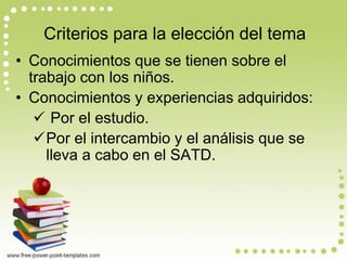 Criterios para la elección del tema 
• Conocimientos que se tienen sobre el 
trabajo con los niños. 
• Conocimientos y experiencias adquiridos: 
 Por el estudio. 
Por el intercambio y el análisis que se 
lleva a cabo en el SATD. 
 