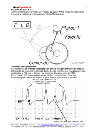AutoIngeniería
Prof. Pablo Monteros & Asoc.
Sto. Cabral 723 (8300) Neuquén-e-mail:autoingenieria@argentina.com–web:www.autoingenieria.com
Te: Oficina: 0299 – 442 6809 Soporte Técnico: 0299-155 832495 Contacto y Ventas: 0299-155 174096
13
informa al PLD cuando el Pistón Cil #1 está a 65 grados APMS y le permite calcular el
Avance a la inyección y el “Atracamiento” de las Monobombas.
-Medición con Osciloscopio:
El Volante tiene 36 orificios simétricos y un orificio más (37) entre dos de ellos. El
orificio extra se encuentra en el medio de dos dientes normales y es más pequeño. Esta
señal indica al PLD que el Cilindro 1 se encuentra 65 grados antes del PMS.
El Pin 2 del PLD55 es la masa del sensor y el Pin 19 la señal ( de 0,5V a 5V).
En el oscilograma inferior se observa la señal medida sobre el Pin 19 del PLD.
 