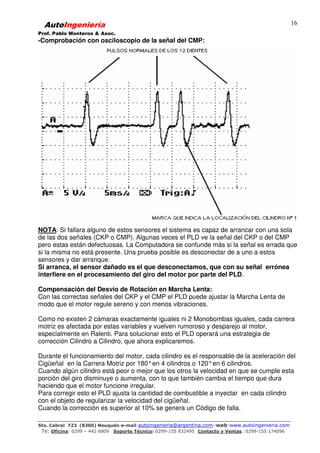 AutoIngeniería
Prof. Pablo Monteros & Asoc.
Sto. Cabral 723 (8300) Neuquén-e-mail:autoingenieria@argentina.com–web:www.autoingenieria.com
Te: Oficina: 0299 – 442 6809 Soporte Técnico: 0299-155 832495 Contacto y Ventas: 0299-155 174096
16
-Comprobación con osciloscopio de la señal del CMP:
NOTA: Si fallara alguno de estos sensores el sistema es capaz de arrancar con una sola
de las dos señales (CKP o CMP). Algunas veces el PLD ve la señal del CKP o del CMP
pero estas están defectuosas. La Computadora se confunde más si la señal es errada que
si la misma no está presente. Una prueba posible es desconectar de a uno a estos
sensores y dar arranque.
Si arranca, el sensor dañado es el que desconectamos, que con su señal errónea
interfiere en el procesamiento del giro del motor por parte del PLD.
Compensación del Desvío de Rotación en Marcha Lenta:
Con las correctas señales del CKP y el CMP el PLD puede ajustar la Marcha Lenta de
modo que el motor regule sereno y con menos vibraciones.
Como no existen 2 cámaras exactamente iguales ni 2 Monobombas iguales, cada carrera
motriz es afectada por estas variables y vuelven rumoroso y desparejo al motor,
especialmente en Ralenti. Para solucionar esto el PLD operará una estrategia de
corrección Cilindro a Cilindro, que ahora explicaremos.
Durante el funcionamiento del motor, cada cilindro es el responsable de la aceleración del
Cigüeñal en la Carrera Motriz por 180°en 4 cilindros o 120°en 6 cilindros.
Cuando algún cilindro está peor o mejor que los otros la velocidad en que se cumple esta
porción del giro disminuye o aumenta, con lo que también cambia el tiempo que dura
haciendo que el motor funcione irregular.
Para corregir esto el PLD ajusta la cantidad de combustible a inyectar en cada cilindro
con el objeto de regularizar la velocidad del cigüeñal.
Cuando la corrección es superior al 10% se genera un Código de falla.
 