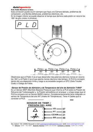 AutoIngeniería
Prof. Pablo Monteros & Asoc.
Sto. Cabral 723 (8300) Neuquén-e-mail:autoingenieria@argentina.com–web:www.autoingenieria.com
Te: Oficina: 0299 – 442 6809 Soporte Técnico: 0299-155 832495 Contacto y Ventas: 0299-155 174096
17
Esta corrección puede ocurrir siempre que haya una Cámara dañada, problemas de
compresión, una Bomba defectuosa, problemas eléctricos, etc.
En la imagen inferior se puede observar el tiempo que demora cada pistón en recorre los
180°de giro (motor 4 cilindros).
Obsérvese que el Pistón 3 es el que desarrolla más potencia (demora menos en recorre
los 180°) y el Pistón 2 es el que aporta menos (demora más tiempo). El PLD lo corregirá
dentro de una dispersión límite y luego si es excedida cargará un DTC (Data Trouble
Code) o Código de Fallas.
-Sensor de Presión de Admisión y de Temperatura del aire de Admisión T-MAP
Es un Sensor MAP (Manifold Absolute Pressure) que Informa al PLD sobre la Presión de
Refuerzo del Turbocargador y la Presión atmosférica en arranque y a baja carga (que el
PLD la compara con su Sensor BARO interno). Complementariamente tiene integrado un
sensor de Temperatura del aire IAT (Intake Air Temperatura). Tiene 4 Cables que lo
conectan al PLD.
 