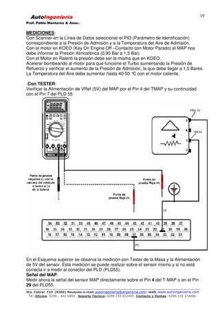 AutoIngeniería
Prof. Pablo Monteros & Asoc.
Sto. Cabral 723 (8300) Neuquén-e-mail:autoingenieria@argentina.com–web:www.autoingenieria.com
Te: Oficina: 0299 – 442 6809 Soporte Técnico: 0299-155 832495 Contacto y Ventas: 0299-155 174096
19
MEDICIONES:
Con Scanner en la Línea de Datos seleccionar el PID (Parámetro de Identificación)
correspondiente a la Presión de Admisión y a la Temperatura del Aire de Admisión.
Con el motor en KOEO (Key On Engine Off –Contacto con Motor Parado) el MAP nos
debe informar la Presión Atmosférica (0,95 Bar a 1,5 Bar)
Con el Motor en Ralenti la presión debe ser la misma que en KOEO.
Acelerar bombeando al motor para que funcione el Turbo aumentando la Presión de
Refuerzo y verificar el aumento de la Presión de Admisión, la que debe llegar a 1,5 Bares.
La Temperatura del Aire debe aumentar hasta 40-50 °C con el motor caliente.
-Con TESTER:
Verificar la Alimentación de VRef.(5V) del MAP por el Pin 4 del TMAP y su continuidad
con el Pin 7 del PLD 55
En el Esquema superior se observa la medición con Tester de la Masa y la Alimentación
de 5V del sensor. Esta medición se puede realizar sobre el sensor mismo y si no está
correcta ir a medir al conector del PLD (PLD55).
Señal del MAP:
Medir ahora la señal del sensor MAP directamente sobre el Pin 4 del T-MAP o en el Pin
29 del PLD55.
 