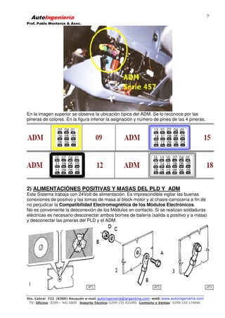 AutoIngeniería
Prof. Pablo Monteros & Asoc.
Sto. Cabral 723 (8300) Neuquén-e-mail:autoingenieria@argentina.com–web:www.autoingenieria.com
Te: Oficina: 0299 – 442 6809 Soporte Técnico: 0299-155 832495 Contacto y Ventas: 0299-155 174096
7
En la imagen superior se observa la ubicación típica del ADM. Se lo reconoce por las
pineras de colores. En la figura inferior la asignación y número de pines de las 4 pineras.
2) ALIMENTACIÓNES POSITIVAS Y MASAS DEL PLD Y ADM
Este Sistema trabaja con 24Volt de alimentación. Es imprescindible vigilar las buenas
conexiones de positivo y las tomas de masa al block motor y al chasis-carrocería a fin de
no perjudicar la Compatibilidad Electromagnética de los Módulos Electrónicos.
No es conveniente la desconexión de los Módulos en contacto. Si se realizan soldaduras
eléctricas es necesario desconectar ambos bornes de batería (salida a positivo y a masa)
y desconectar las pineras del PLD y el ADM.
 