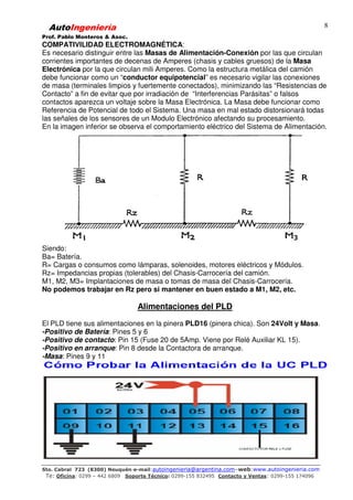AutoIngeniería
Prof. Pablo Monteros & Asoc.
Sto. Cabral 723 (8300) Neuquén-e-mail:autoingenieria@argentina.com–web:www.autoingenieria.com
Te: Oficina: 0299 – 442 6809 Soporte Técnico: 0299-155 832495 Contacto y Ventas: 0299-155 174096
8
COMPATIVILIDAD ELECTROMAGNÉTICA:
Es necesario distinguir entre las Masas de Alimentación-Conexión por las que circulan
corrientes importantes de decenas de Amperes (chasis y cables gruesos) de la Masa
Electrónica por la que circulan mili Amperes. Como la estructura metálica del camión
debe funcionar como un “conductor equipotencial” es necesario vigilar las conexiones
de masa (terminales limpios y fuertemente conectados), minimizando las “Resistencias de
Contacto” a fin de evitar que por irradiación de “Interferencias Parásitas” o falsos
contactos aparezca un voltaje sobre la Masa Electrónica. La Masa debe funcionar como
Referencia de Potencial de todo el Sistema. Una masa en mal estado distorsionará todas
las señales de los sensores de un Modulo Electrónico afectando su procesamiento.
En la imagen inferior se observa el comportamiento eléctrico del Sistema de Alimentación.
Siendo:
Ba= Batería.
R= Cargas o consumos como lámparas, solenoides, motores eléctricos y Módulos.
Rz= Impedancias propias (tolerables) del Chasis-Carrocería del camión.
M1, M2, M3= Implantaciones de masa o tomas de masa del Chasis-Carrocería.
No podemos trabajar en Rz pero si mantener en buen estado a M1, M2, etc.
Alimentaciones del PLD
El PLD tiene sus alimentaciones en la pinera PLD16 (pinera chica). Son 24Volt y Masa.
-Positivo de Batería: Pines 5 y 6
-Positivo de contacto: Pin 15 (Fuse 20 de 5Amp. Viene por Relé Auxiliar KL 15).
-Positivo en arranque: Pin 8 desde la Contactora de arranque.
-Masa: Pines 9 y 11
 