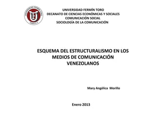 UNIVERSIDAD FERMÍN TORO
   DECANATO DE CIENCIAS ECONÓMICAS Y SOCIALES
             COMUNICACIÓN SOCIAL
        SOCIOLOGÍA DE LA COMUNICACIÓN




ESQUEMA DEL ESTRUCTURALISMO EN LOS
     MEDIOS DE COMUNICACIÓN
          VENEZOLANOS



                          Mary Angélica Morillo



                 Enero 2013
 