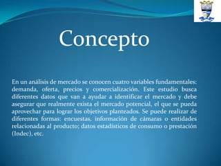 Concepto
En un análisis de mercado se conocen cuatro variables fundamentales:
demanda, oferta, precios y comercialización. Este estudio busca
diferentes datos que van a ayudar a identificar el mercado y debe
asegurar que realmente exista el mercado potencial, el que se pueda
aprovechar para lograr los objetivos planteados. Se puede realizar de
diferentes formas: encuestas, información de cámaras o entidades
relacionadas al producto; datos estadísticos de consumo o prestación
(Indec), etc.
 