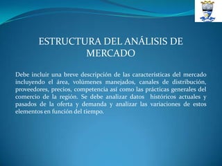 ESTRUCTURA DEL ANÁLISIS DE
                MERCADO

Debe incluir una breve descripción de las características del mercado
incluyendo el área, volúmenes manejados, canales de distribución,
proveedores, precios, competencia así como las prácticas generales del
comercio de la región. Se debe analizar datos históricos actuales y
pasados de la oferta y demanda y analizar las variaciones de estos
elementos en función del tiempo.
 