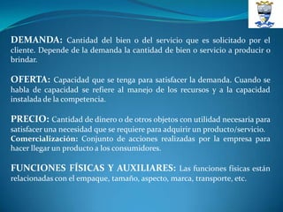 DEMANDA: Cantidad del bien o del servicio que es solicitado por el
cliente. Depende de la demanda la cantidad de bien o servicio a producir o
brindar.

OFERTA: Capacidad que se tenga para satisfacer la demanda. Cuando se
habla de capacidad se refiere al manejo de los recursos y a la capacidad
instalada de la competencia.

PRECIO: Cantidad de dinero o de otros objetos con utilidad necesaria para
satisfacer una necesidad que se requiere para adquirir un producto/servicio.
Comercialización: Conjunto de acciones realizadas por la empresa para
hacer llegar un producto a los consumidores.

FUNCIONES FÍSICAS Y AUXILIARES: Las funciones físicas están
relacionadas con el empaque, tamaño, aspecto, marca, transporte, etc.
 