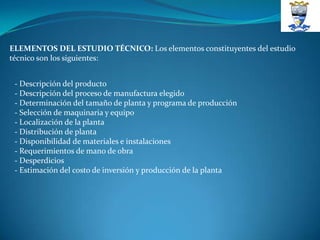 ELEMENTOS DEL ESTUDIO TÉCNICO: Los elementos constituyentes del estudio
técnico son los siguientes:


 - Descripción del producto
 - Descripción del proceso de manufactura elegido
 - Determinación del tamaño de planta y programa de producción
 - Selección de maquinaria y equipo
 - Localización de la planta
 - Distribución de planta
 - Disponibilidad de materiales e instalaciones
 - Requerimientos de mano de obra
 - Desperdicios
 - Estimación del costo de inversión y producción de la planta
 