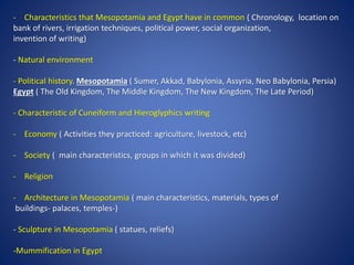 - Characteristics that Mesopotamia and Egypt have in common ( Chronology, location on
bank of rivers, irrigation techniques, political power, social organization,
invention of writing)
- Natural environment
- Political history. Mesopotamia ( Sumer, Akkad, Babylonia, Assyria, Neo Babylonia, Persia)
Egypt ( The Old Kingdom, The Middle Kingdom, The New Kingdom, The Late Period)
- Characteristic of Cuneiform and Hieroglyphics writing
- Economy ( Activities they practiced: agriculture, livestock, etc)
- Society ( main characteristics, groups in which it was divided)
- Religion
- Architecture in Mesopotamia ( main characteristics, materials, types of
buildings- palaces, temples-)
- Sculpture in Mesopotamia ( statues, reliefs)
-Mummification in Egypt