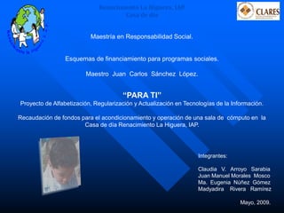 Integrantes: 
Claudia V. Arroyo Sarabia 
Juan Manuel Morales Mosco 
Ma. Eugenia Núñez Gómez 
Madyadira Rivera Ramírez 
Esquemas de financiamiento para programas sociales. 
Maestro Juan Carlos Sánchez López. 
Maestría en Responsabilidad Social. 
“PARA TI” 
Proyecto de Alfabetización, Regularización y Actualización en Tecnologías de la Información. 
Recaudación de fondos para el acondicionamiento y operación de una sala de cómputo en la Casa de día Renacimiento La Higuera, IAP. 
Mayo, 2009. 
Renacimiento La Higuera, IAP. 
Casa de día  