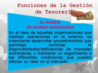 Funciones de la Gestión 
de Tesorería 
EL MANEJO 
EN MONEDA EXTRANJERA 
En el caso de aquellas organizaciones que 
realicen operaciones en el exterior, es 
importante desarrollar procedimientos que 
permitan controlar la 
disponibilidades/deficiencias de monedas 
extranjeras, y mantener un seguimiento a 
las diferentes condiciones que pueden 
afectar su valor en el mercado. 
 