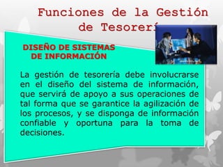 Funciones de la Gestión 
de Tesorería 
DISEÑO DE SISTEMAS 
DE INFORMACIÓN 
La gestión de tesorería debe involucrarse 
en el diseño del sistema de información, 
que servirá de apoyo a sus operaciones de 
tal forma que se garantice la agilización de 
los procesos, y se disponga de información 
confiable y oportuna para la toma de 
decisiones. 
 