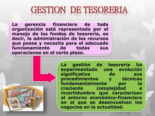 La gerencia financiera de toda 
organización está representada por el 
manejo de los fondos de tesorería, es 
decir, la administración de los recursos 
que posee y necesita para el adecuado 
funcionamiento de todas sus 
operaciones en el corto plazo. 
La gestión de tesorería ha 
experimentado una evolución 
significativa de sus 
procedimientos y técnicas 
fundamentalmente por la 
creciente complejidad e 
incertidumbre que caracterizan 
al entorno económico-financiero 
en el que se desenvuelven los 
negocios en la actualidad. 
 