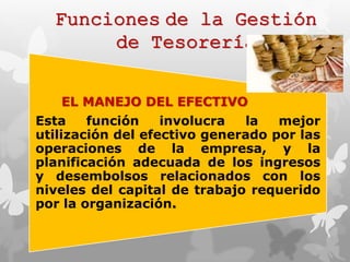 Funciones de la Gestión 
de Tesorería 
EL MANEJO DEL EFECTIVO 
Esta función involucra la mejor 
utilización del efectivo generado por las 
operaciones de la empresa, y la 
planificación adecuada de los ingresos 
y desembolsos relacionados con los 
niveles del capital de trabajo requerido 
por la organización. 
 