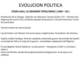 EVOLUCION POLITICA
            ETAPA AZUL: EL REGIMEN TOTALITARIO ( 1939 – 45 )
Predominio de la Falange . Relación con Alemania. Serrano Suñer ( CT ) . División Azul
Organización social: SEU ( Sindicato Español Universitario ); Sección Femenina, Frente
de Juventudes.

Control medios de comunicación.

Ley de Cortes ( ver fotocp). Fuerza de apoyo y legitimación. Consultivas. No electivas

España y IIGM: Hendaya. Posición española y desarrollo guerra. No entrada de España
La entrada de USA y el viraje de la guerra : neutralidad y adaptación del Régimen

El caso Begoña: Nuevo Gobierno. Las dos partes – Falangistas ( Suñer ) y Carlistas (
Valera )
Serán sacrificadas, perdiendo progresivamente protagonismo. Se da paso a los
católicos
 