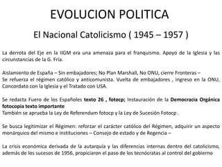 EVOLUCION POLITICA
             El Nacional Catolicismo ( 1945 – 1957 )
La derrota del Eje en la IIGM era una amenaza para el franquismo. Apoyo de la Iglesia y las
circunstancias de la G. Fría.

Aislamiento de España – Sin embajadores; No Plan Marshall, No ONU, cierre Fronteras –
Se refuerza el régimen católico y anticomunista. Vuelta de embajadores , ingreso en la ONU,
Concordato con la Iglesia y el Tratado con USA.

Se redacta Fuero de los Españoles texto 26 , fotocp; Instauración de la Democracia Orgánica
fotocopia texto importante
También se aprueba la Ley de Referendum fotocp y la Ley de Sucesión Fotocp .

Se busca legitimizar el Régimen: reforzar el carácter católico del Régimen, adquirir un aspecto
monárquico del mismo e instituciones – Consejo de estado y de Regencia –

La crisis económica derivada de la autarquía y las diferencias internas dentro del catolicismo,
además de los sucesos de 1956, propiciaron el paso de los tecnócratas al control del gobierno
 